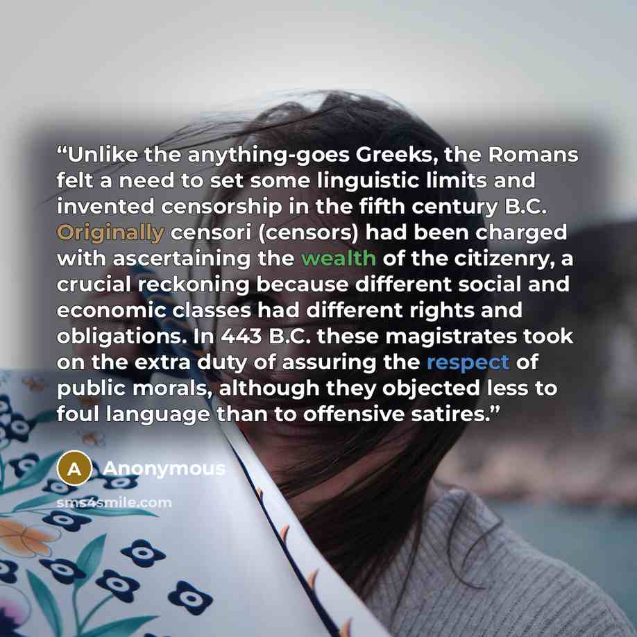 “Unlike the anything-goes Greeks, the Romans felt a need to set some linguistic limits and invented censorship in the fifth century B.C. Originally censori (censors) had been charged with ascertaining the wealth of the citizenry, a crucial reckoning because different social and economic classes had…” quote by Anonymous