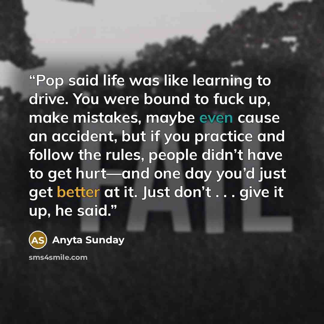 “Pop said life was like learning to drive. You were bound to fuck up, make mistakes, maybe even cause an accident, but if you practice and follow the rules, people didn’t have to get hurt—and one day you’d just get better at it. Just don’t . . . give it up, he said.” quote by Anyta Sunday