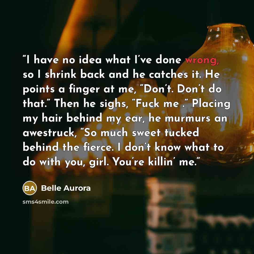 “I have no idea what I’ve done wrong, so I shrink back and he catches it. He points a finger at me, “Don’t. Don’t do that.” Then he sighs, “Fuck me .” Placing my hair behind my ear, he murmurs an awestruck, “So much sweet tucked behind the fierce. I don’t know what to do with you, girl. You’re…” quote by Belle Aurora