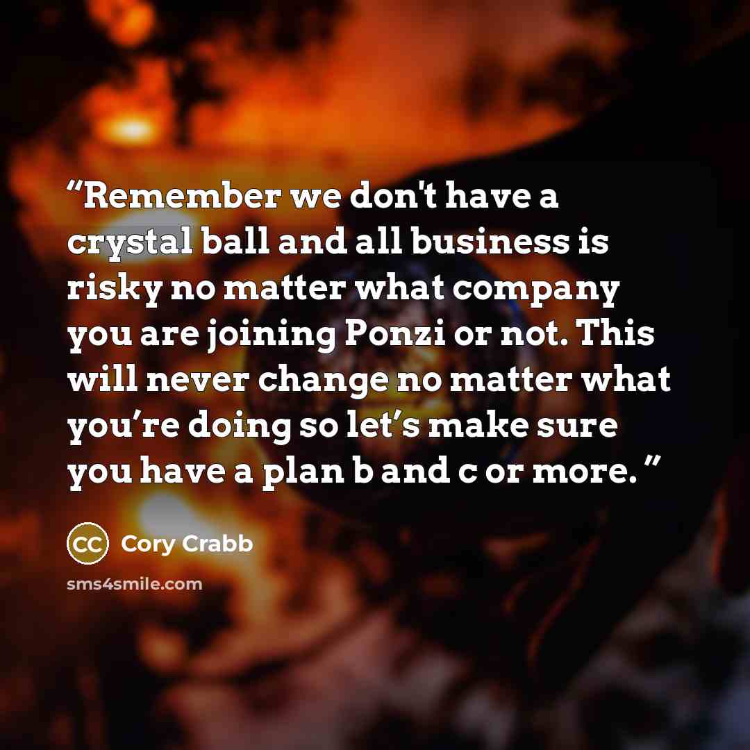 “Remember we don't have a crystal ball and all business is risky no matter what company you are joining Ponzi or not. This will never change no matter what you’re doing so let’s make sure you have a plan b and c or more.” quote by Cory Crabb