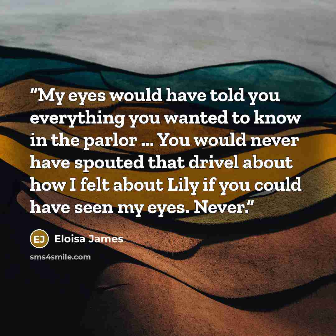 “My eyes would have told you everything you wanted to know in the parlor ... You would never have spouted that drivel about how I felt about Lily if you could have seen my eyes. Never.” quote by Eloisa James