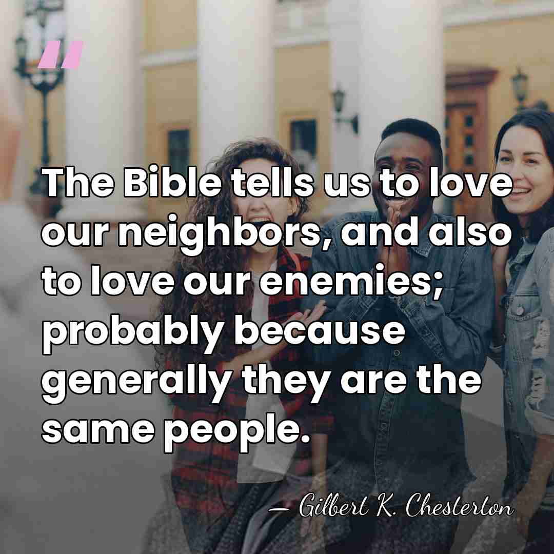 The Bible tells us to love our neighbors, and also to love&hellip; - Gilbert K. Chesterton