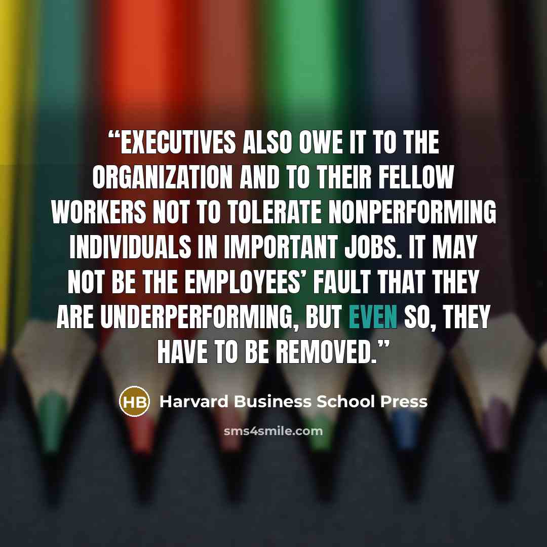 “Executives also owe it to the organization and to their fellow workers not to tolerate nonperforming individuals in important jobs. It may not be the employees’ fault that they are underperforming, but even so, they have to be removed.” quote by Harvard Business School Press