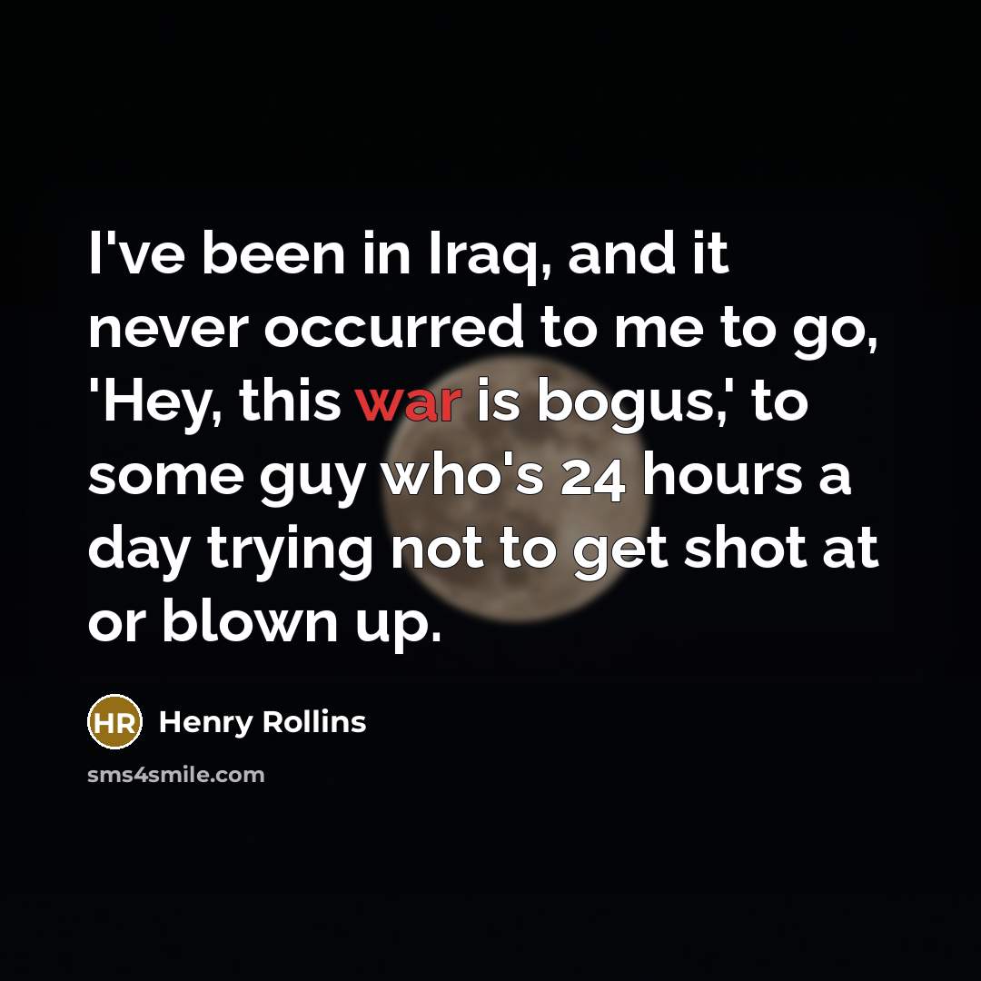 “I've been in Iraq, and it never occurred to me to go, 'Hey, this war is bogus,' to some guy who's 24 hours a day trying not to get shot at or blown up.” quote by Henry Rollins