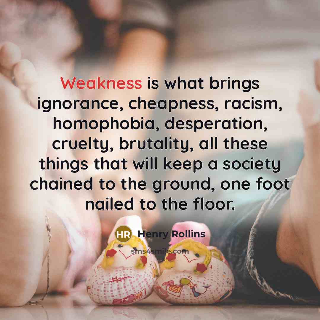 “Weakness is what brings ignorance, cheapness, racism, homophobia, desperation, cruelty,…” quote by Henry Rollins