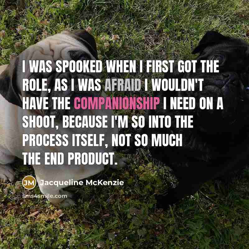 “I was spooked when I first got the role, as I was afraid I wouldn't have the companionship I need on a shoot, because I'm so into the process itself, not so much the end product.” quote by Jacqueline McKenzie