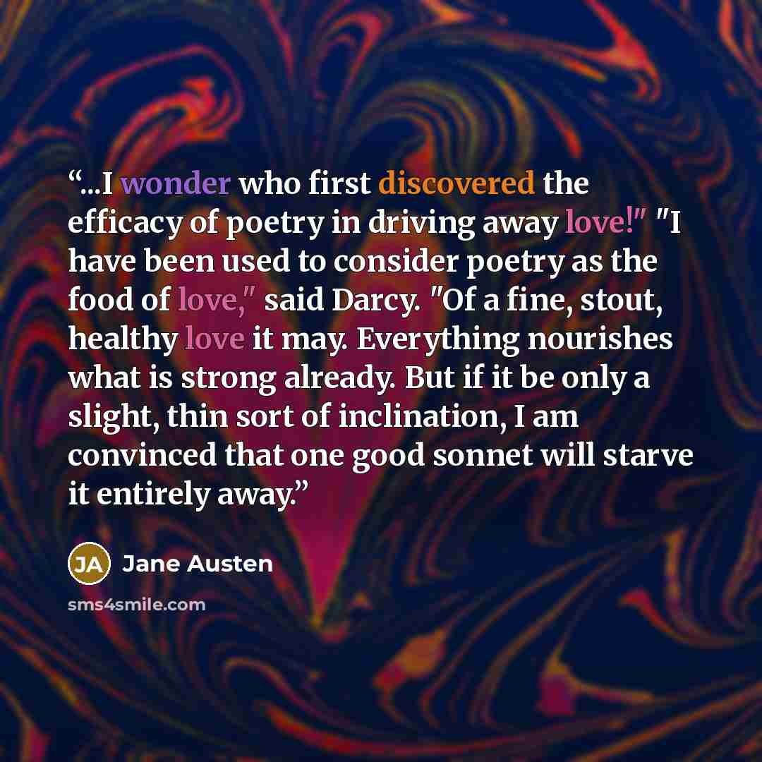 “...I wonder who first discovered the efficacy of poetry in driving away love!" "I have been used to consider poetry as the food of love," said Darcy. "Of a fine, stout, healthy love it may. Everything nourishes what is strong already. But if it be only a slight, thin sort of inclination, I am…” quote by Jane Austen