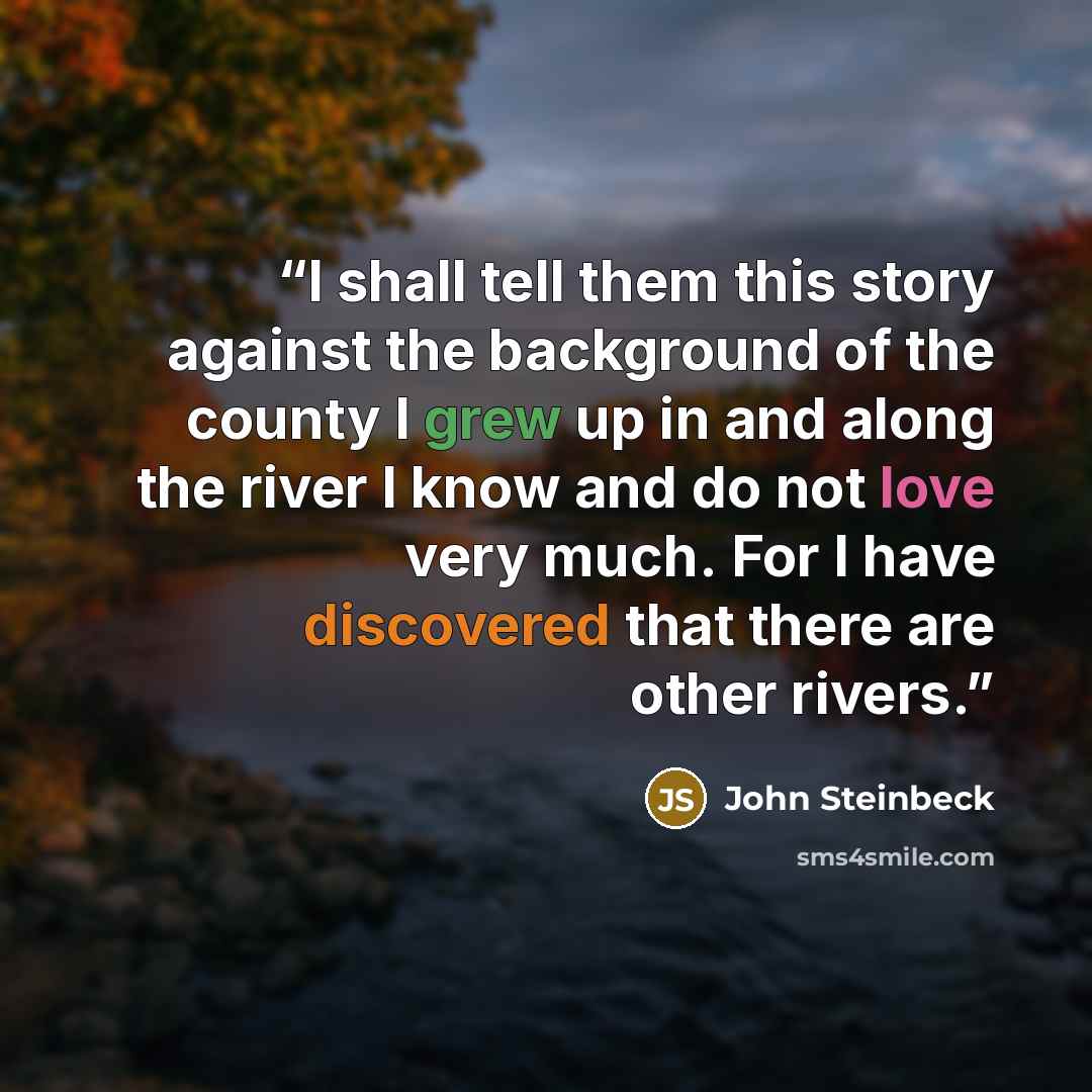 “I shall tell them this story against the background of the county I grew up in and along the river I know and do not love very much. For I have discovered that there are other rivers.” quote by John Steinbeck