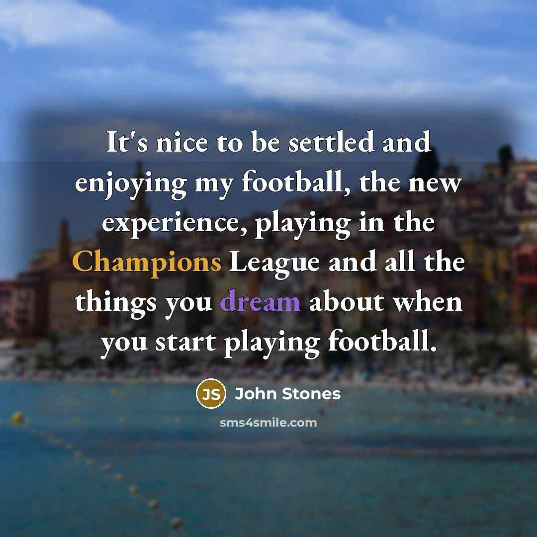“It's nice to be settled and enjoying my football, the new experience, playing in the Champions League and all the things you dream about when you start playing football.” quote by John Stones