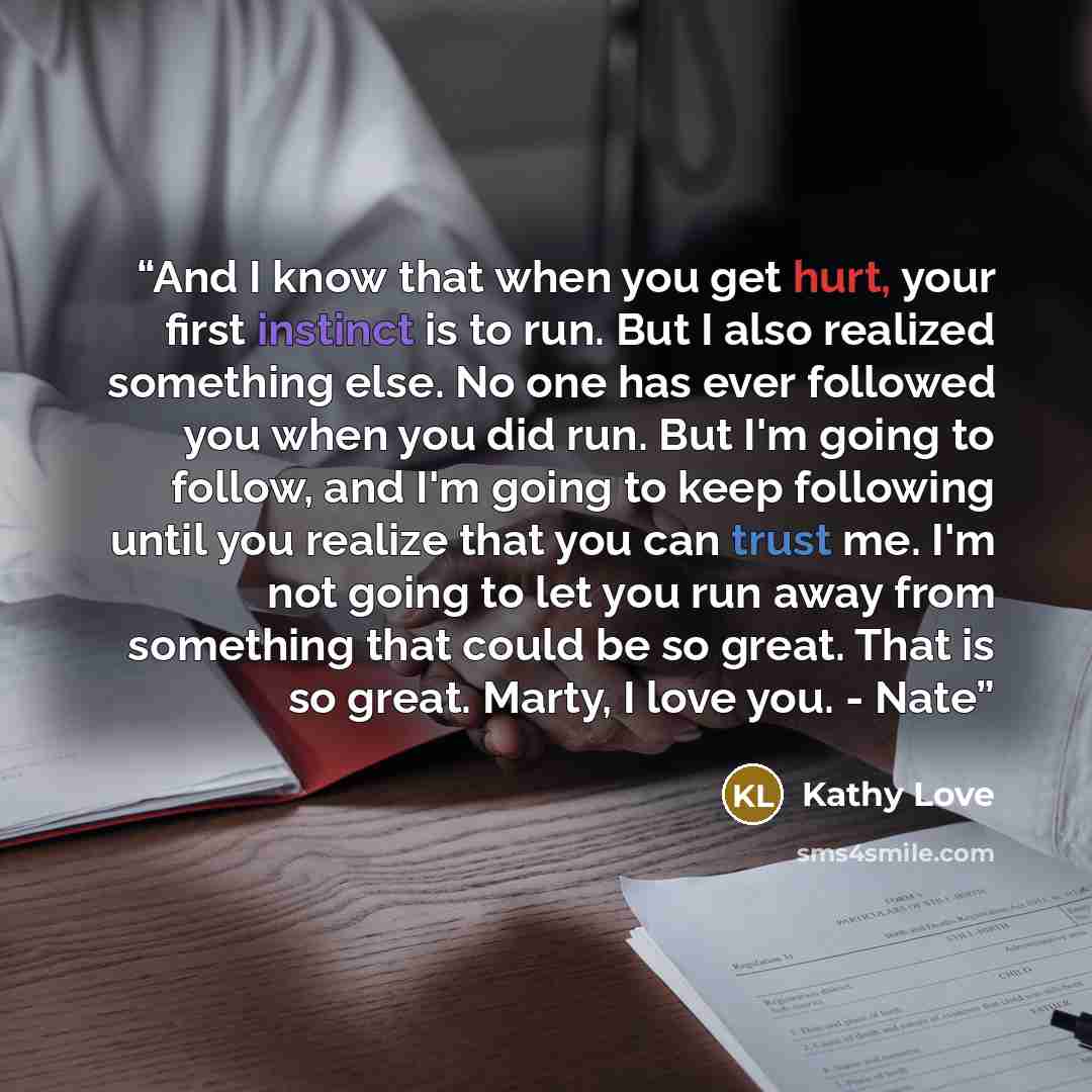 “And I know that when you get hurt, your first instinct is to run. But I also realized something else. No one has ever followed you when you did run. But I'm going to follow, and I'm going to keep following until you realize that you can trust me. I'm not going to let you run away from something…” quote by Kathy Love