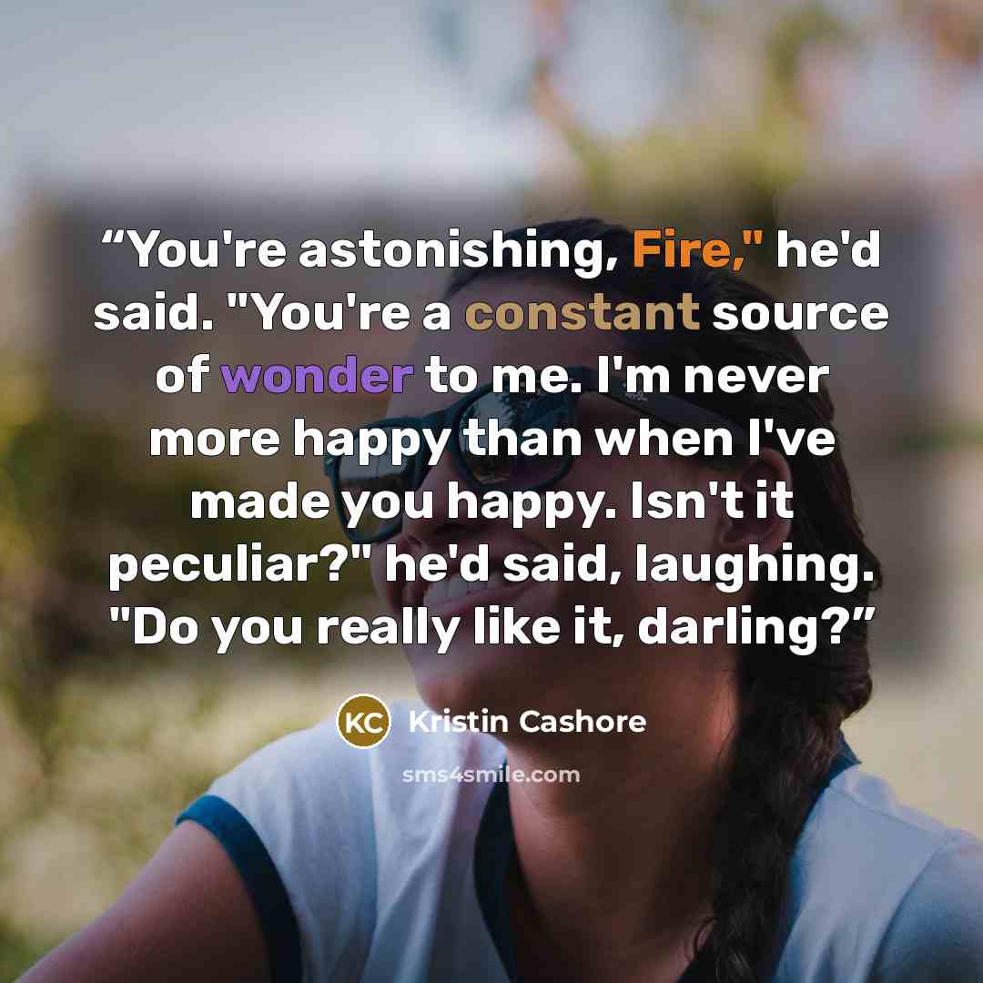 “You're astonishing, Fire," he'd said. "You're a constant source of wonder to me. I'm never more happy than when I've made you happy. Isn't it peculiar?" he'd said, laughing. "Do you really like it, darling?” quote by Kristin Cashore
