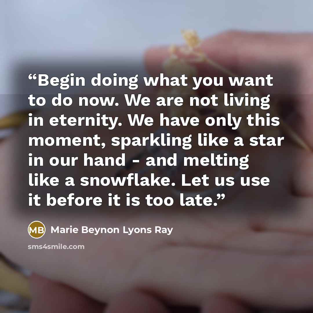“Begin doing what you want to do now. We are not living in eternity. We have only this moment, sparkling like a star in our hand - and melting like a snowflake. Let us use it before it is too late.” quote by Marie Beynon Lyons Ray