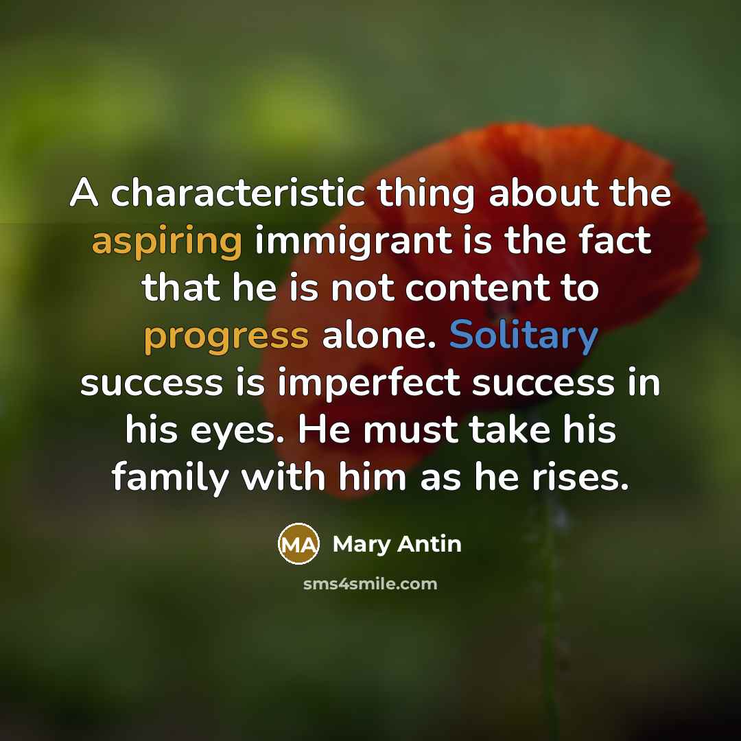 “A characteristic thing about the aspiring immigrant is the fact that he is not content to progress alone. Solitary success is imperfect success in his eyes. He must take his family with him as he rises.” quote by Mary Antin