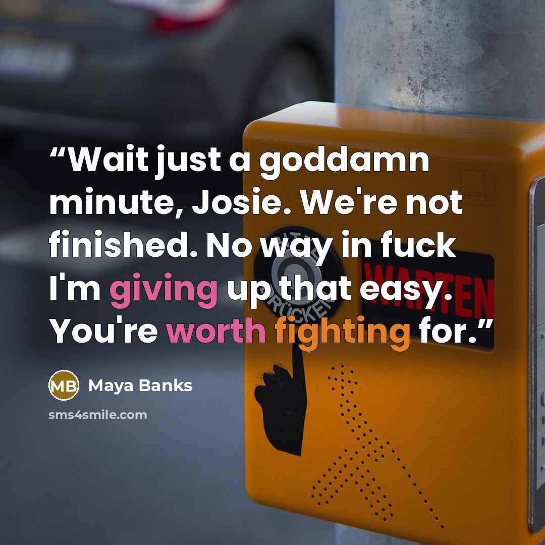 “Wait just a goddamn minute, Josie. We're not finished. No way in fuck I'm giving up that easy. You're worth fighting for.” quote by Maya Banks