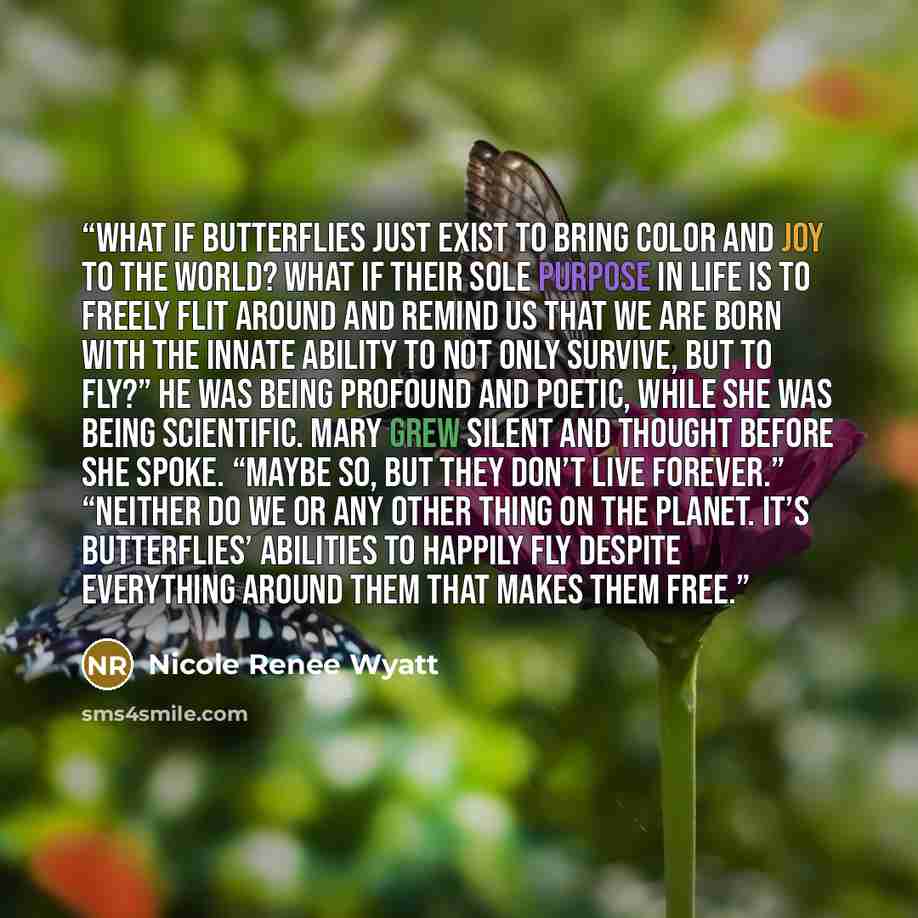 “What if butterflies just exist to bring color and joy to the world? What if their sole purpose in life is to freely flit around and remind us that we are born with the innate ability to not only survive, but to fly?” He was being profound and poetic, while she was being scientific. Mary grew…” quote by Nicole Renee Wyatt
