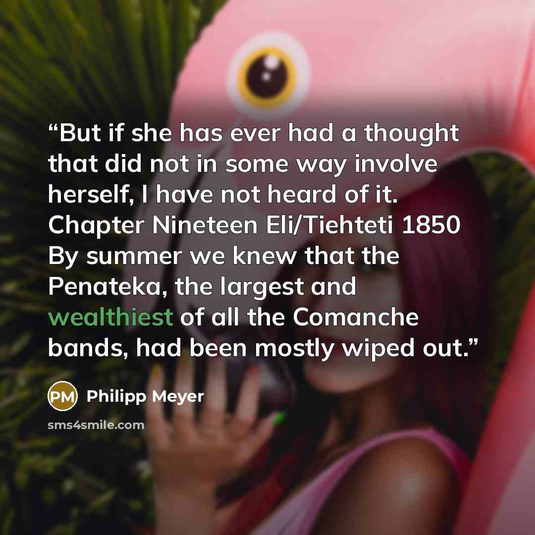 “But if she has ever had a thought that did not in some way involve herself, I have not heard of it. Chapter Nineteen Eli/Tiehteti 1850 By summer we knew that the Penateka, the largest and wealthiest of all the Comanche bands, had been mostly wiped out.” quote by Philipp Meyer