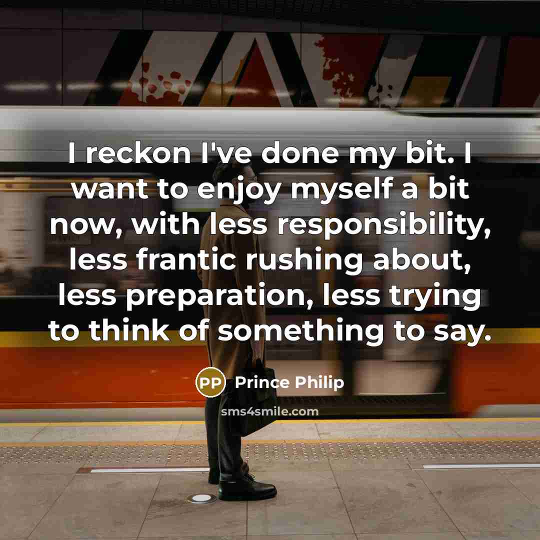 “I reckon I've done my bit. I want to enjoy myself a bit now, with less responsibility, less frantic rushing about, less preparation, less trying to think of something to say.” quote by Prince Philip