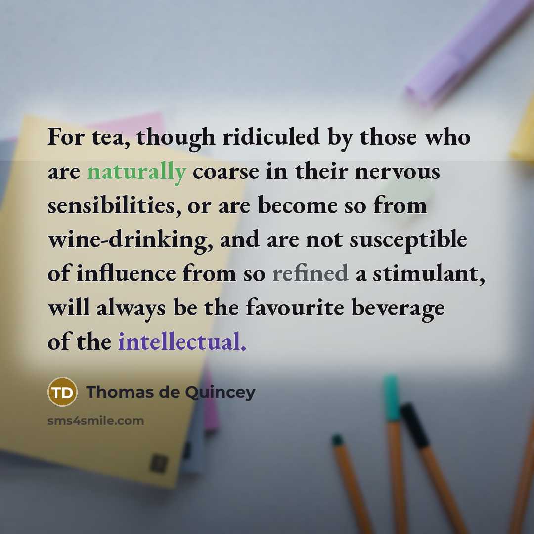 “For tea, though ridiculed by those who are naturally coarse in their nervous sensibilities, or are become so from wine-drinking, and are not susceptible of influence from so refined a stimulant, will always be the favourite beverage of the intellectual.” quote by Thomas de Quincey