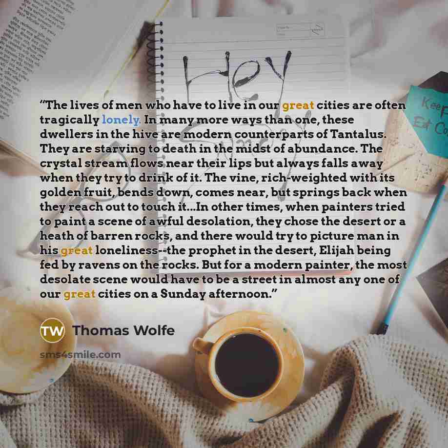 “The lives of men who have to live in our great cities are often tragically lonely. In many more ways than one, these dwellers in the hive are modern counterparts of Tantalus. They are starving to death in the midst of abundance. The crystal stream flows near their lips but always falls away when…” quote by Thomas Wolfe