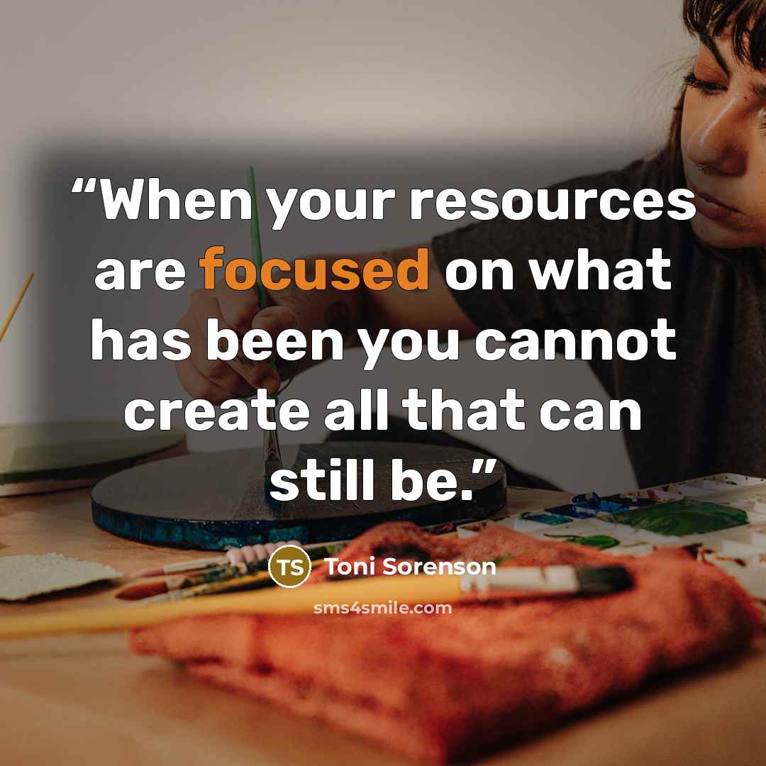“When your resources are focused on what has been you cannot create all that can still be.” quote by Toni Sorenson
