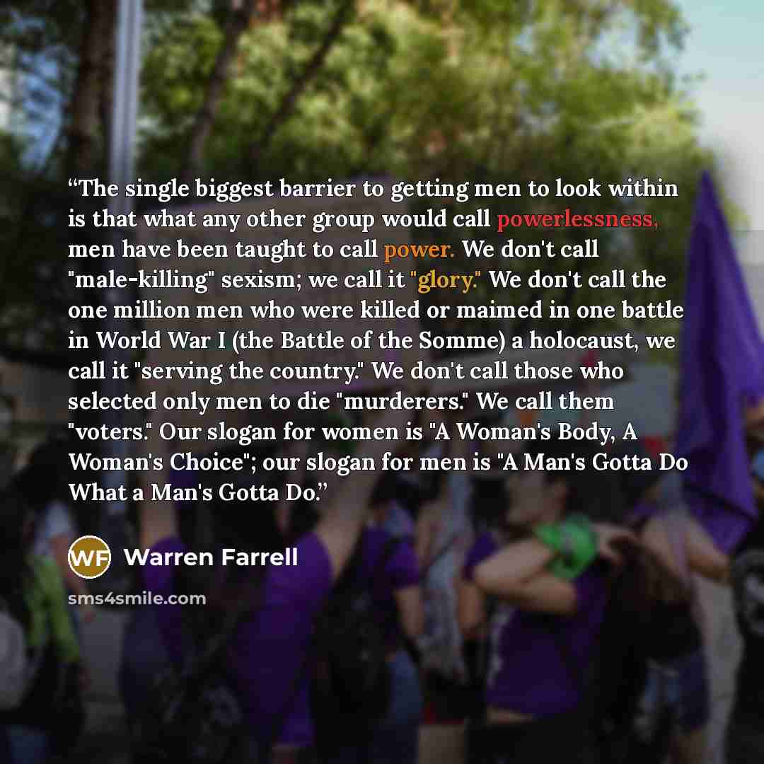 “The single biggest barrier to getting men to look within is that what any other group would call powerlessness, men have been taught to call power. We don't call "male-killing" sexism; we call it "glory." We don't call the one million men who were killed or maimed in one battle in World War I (the…” quote by Warren Farrell