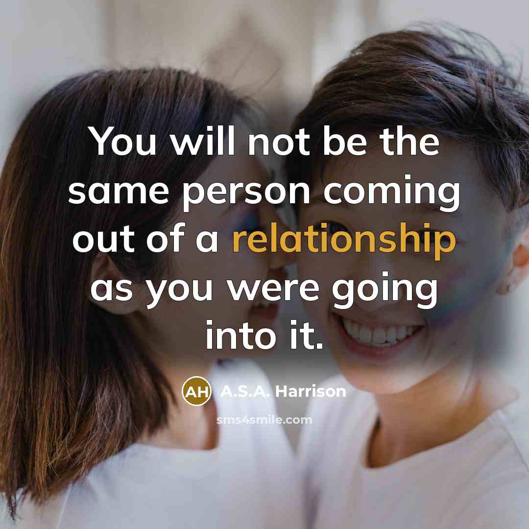 “You will not be the same person coming out of a relationship as you were going into it.” quote by A.S.A. Harrison