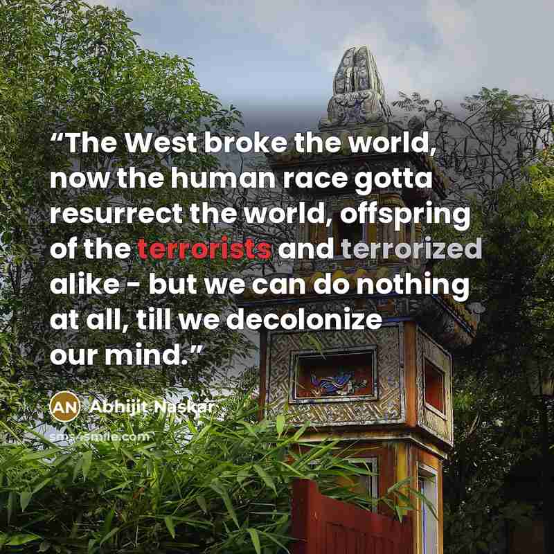 “The West broke the world, now the human race gotta resurrect the world, offspring of the terrorists and terrorized alike - but we can do nothing at all, till we decolonize our mind.” quote by Abhijit Naskar