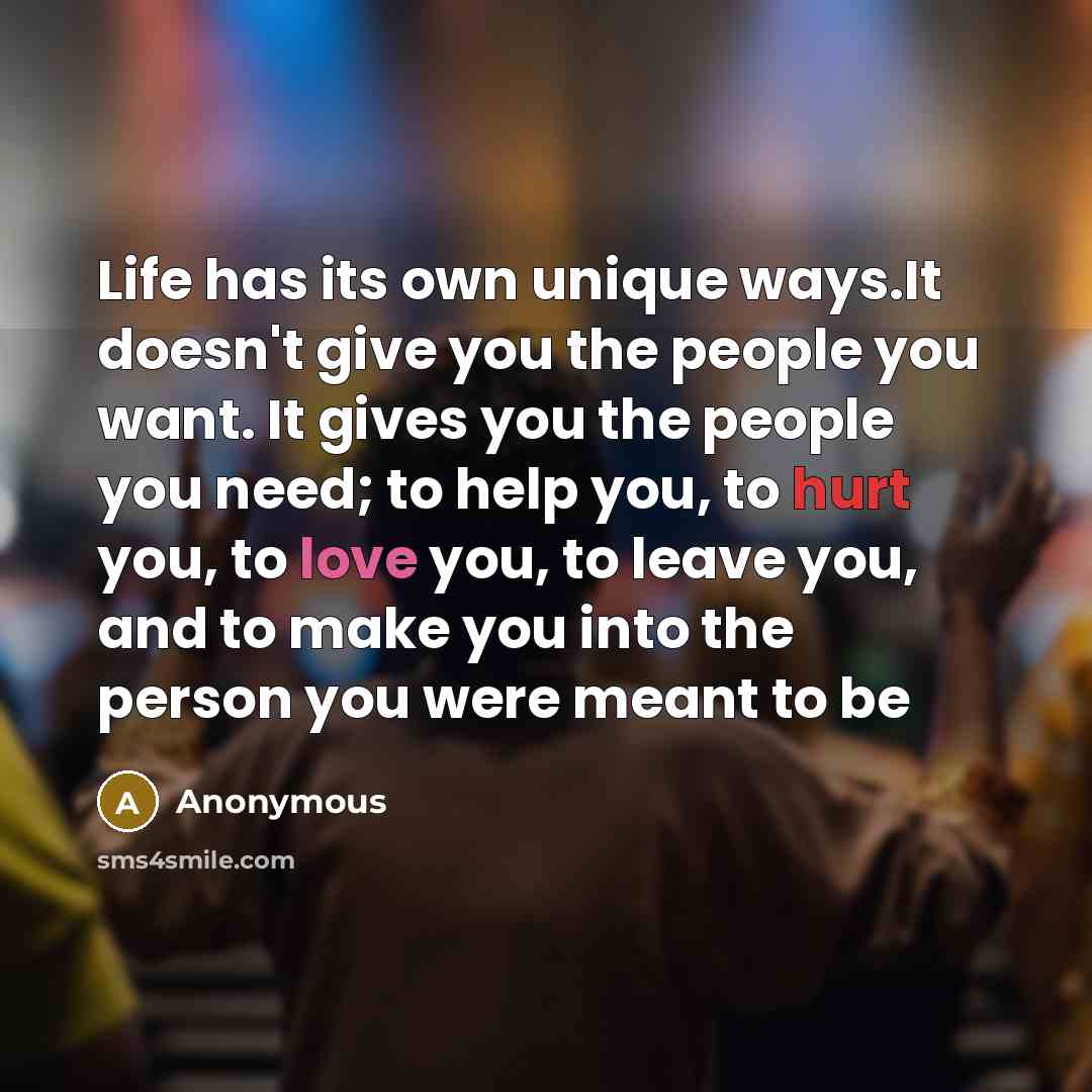 “Life has its own unique ways.It doesn't give you the people you want. It gives you the people you need; to help you, to hurt you, to love you, to leave you, and to make you into the person you were meant to be” quote by Anonymous