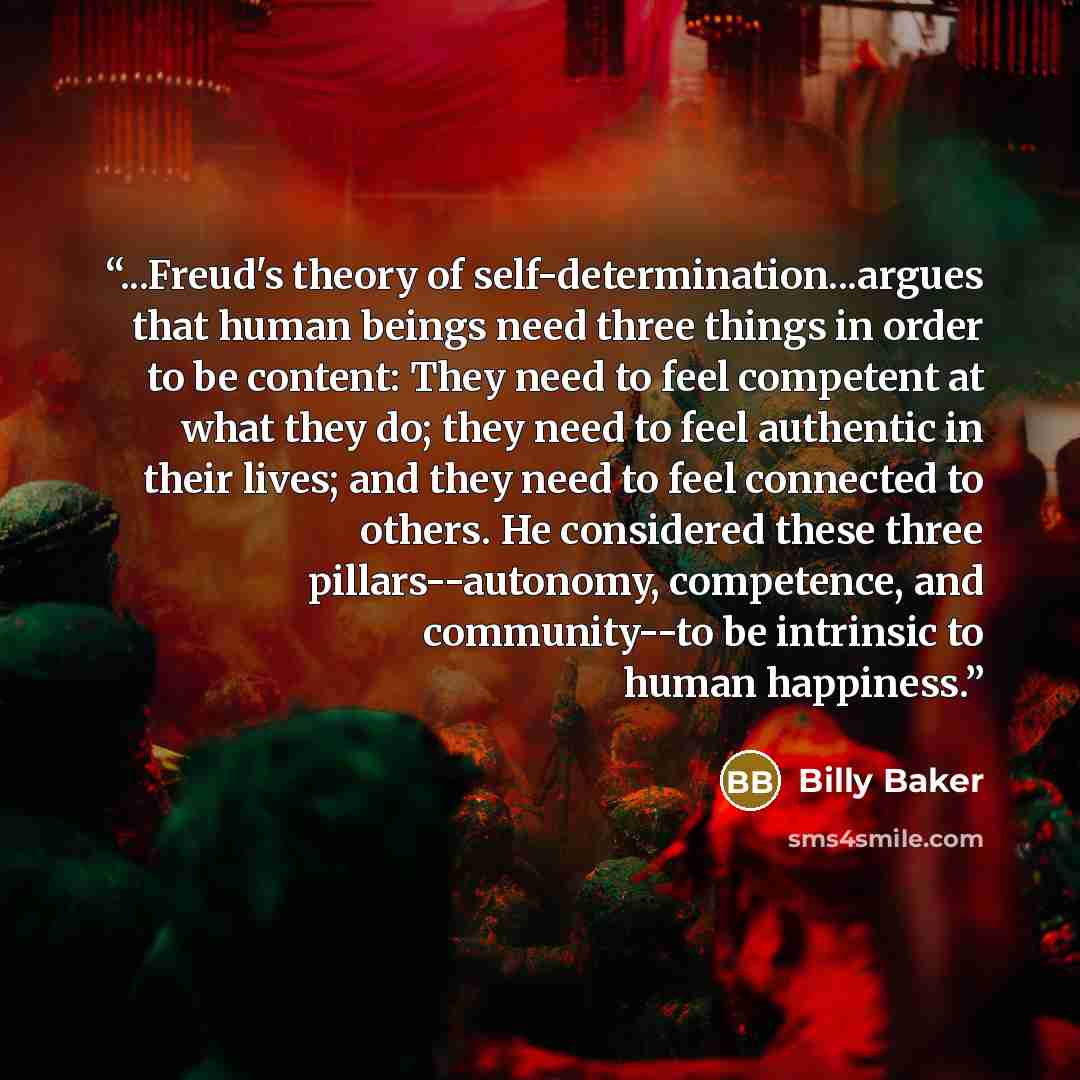 “...Freud's theory of self-determination...argues that human beings need three things in order to be content: They need to feel competent at what they do; they need to feel authentic in their lives; and they need to feel connected to others. He considered these three pillars--autonomy, competence…” quote by Billy Baker