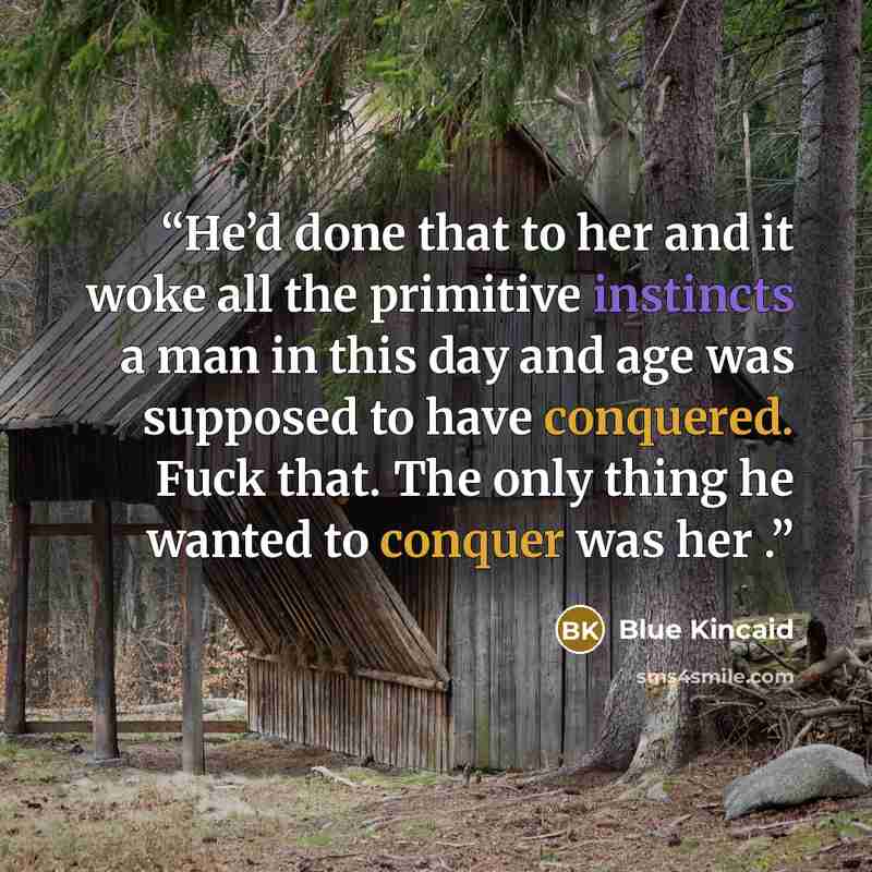“He’d done that to her and it woke all the primitive instincts a man in this day and age was supposed to have conquered. Fuck that. The only thing he wanted to conquer was her .” quote by Blue Kincaid