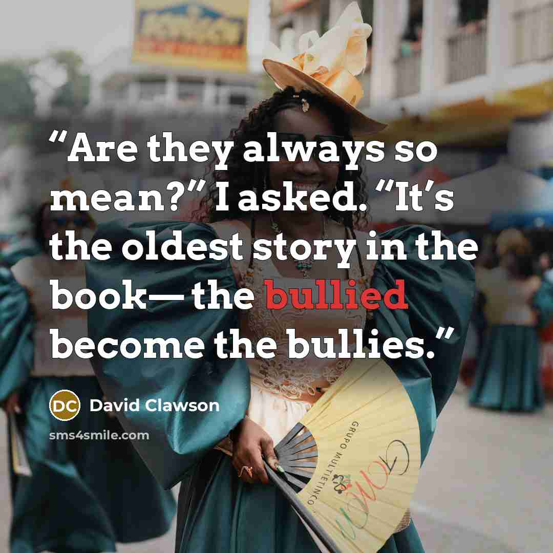 “Are they always so mean?” I asked. “It’s the oldest story in the book— the bullied become the bullies.” quote by David Clawson