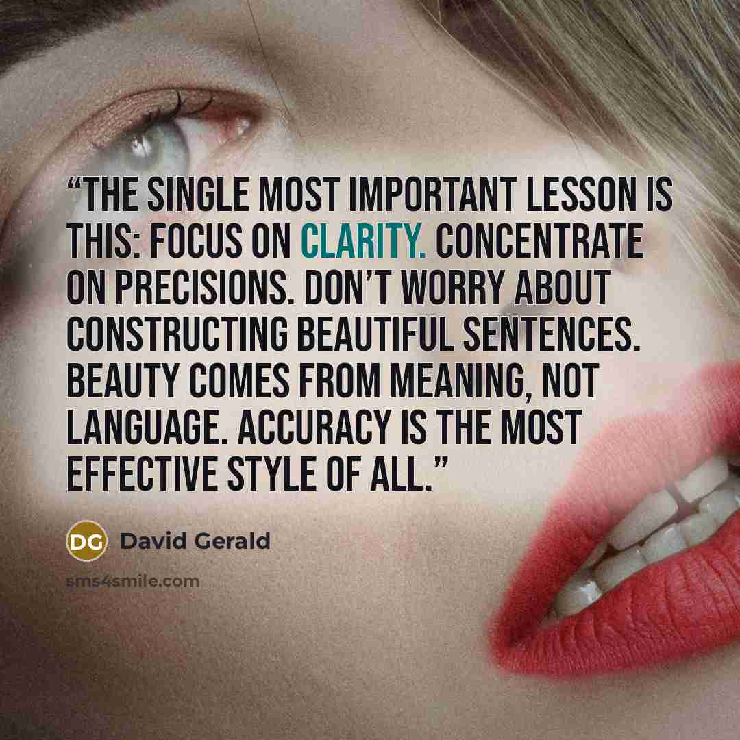 “The single most important lesson is this: Focus on clarity. Concentrate on precisions. Don’t worry about constructing beautiful sentences. Beauty comes from meaning, not language. Accuracy is the most effective style of all.” quote by David Gerald