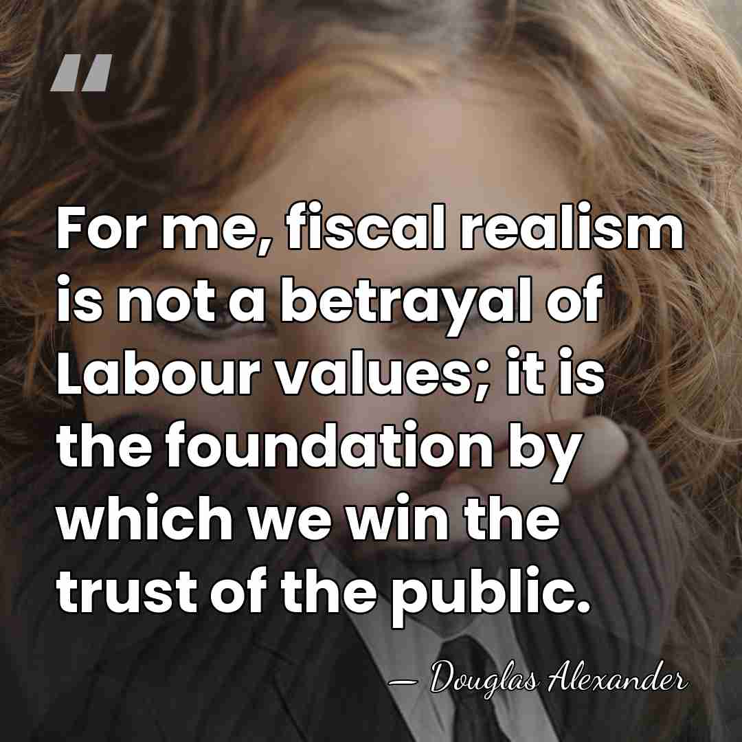 For me, fiscal realism is not a betrayal of Labour values; it&hellip; - Douglas Alexander