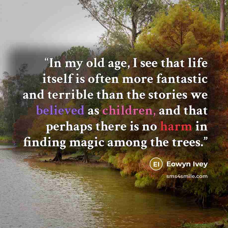 “In my old age, I see that life itself is often more fantastic and terrible than the stories we believed as children, and that perhaps there is no harm in finding magic among the trees.” quote by Eowyn Ivey