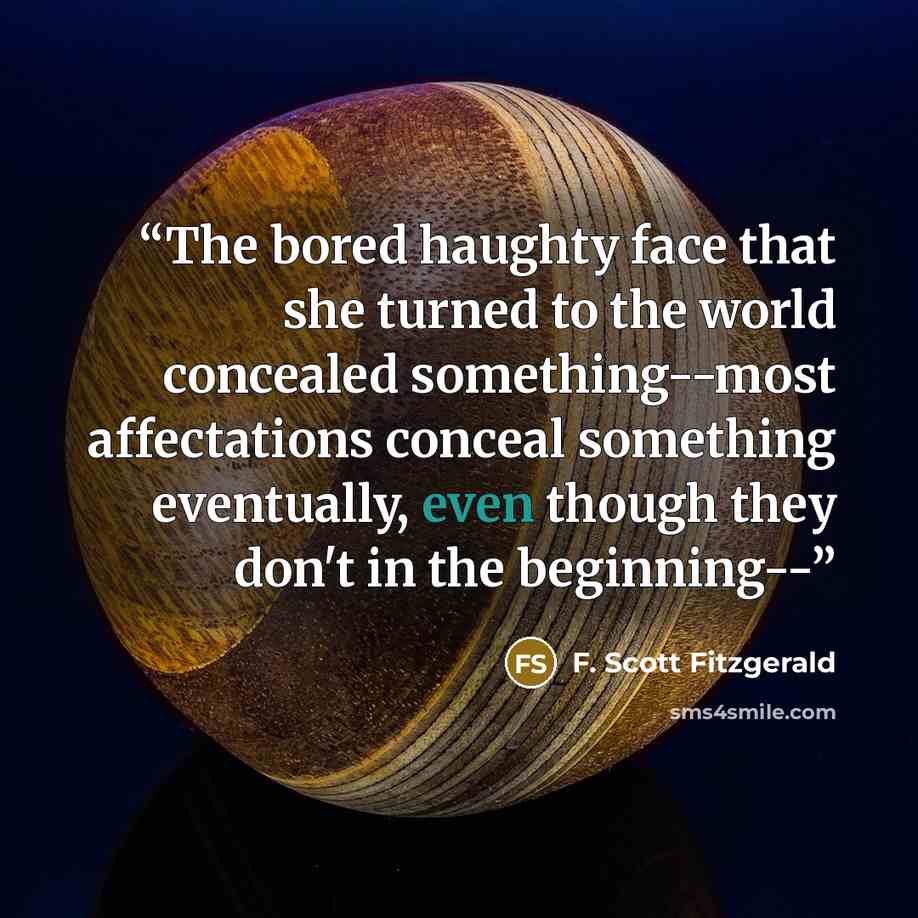 “The bored haughty face that she turned to the world concealed something--most affectations conceal something eventually, even though they don't in the beginning--” quote by F. Scott Fitzgerald