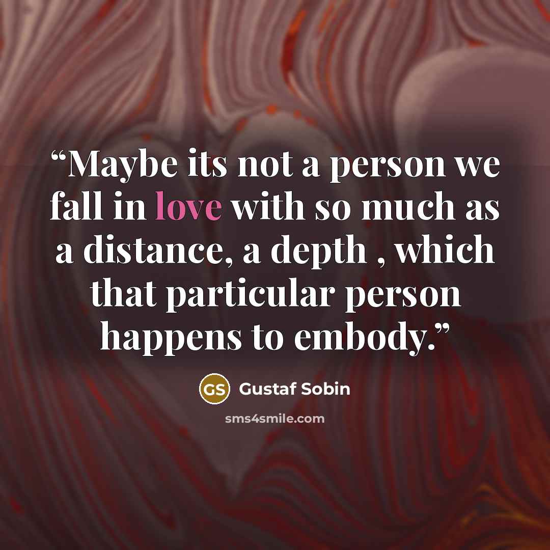 “Maybe its not a person we fall in love with so much as a distance, a depth , which that particular person happens to embody.” quote by Gustaf Sobin