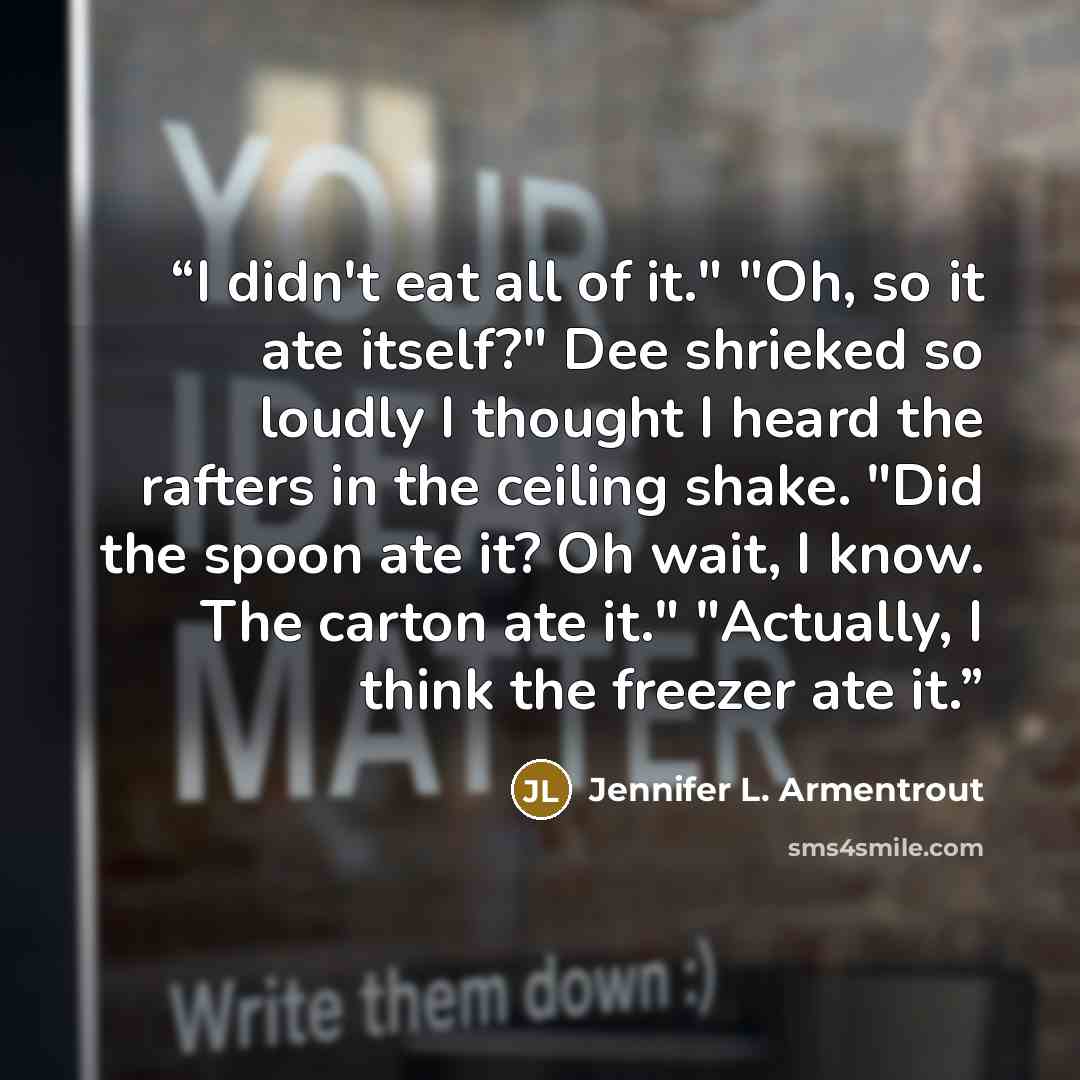“I didn't eat all of it." "Oh, so it ate itself?" Dee shrieked so loudly I thought I heard the rafters in the ceiling shake. "Did the spoon ate it? Oh wait, I know. The carton ate it." "Actually, I think the freezer ate it.” quote by Jennifer L. Armentrout