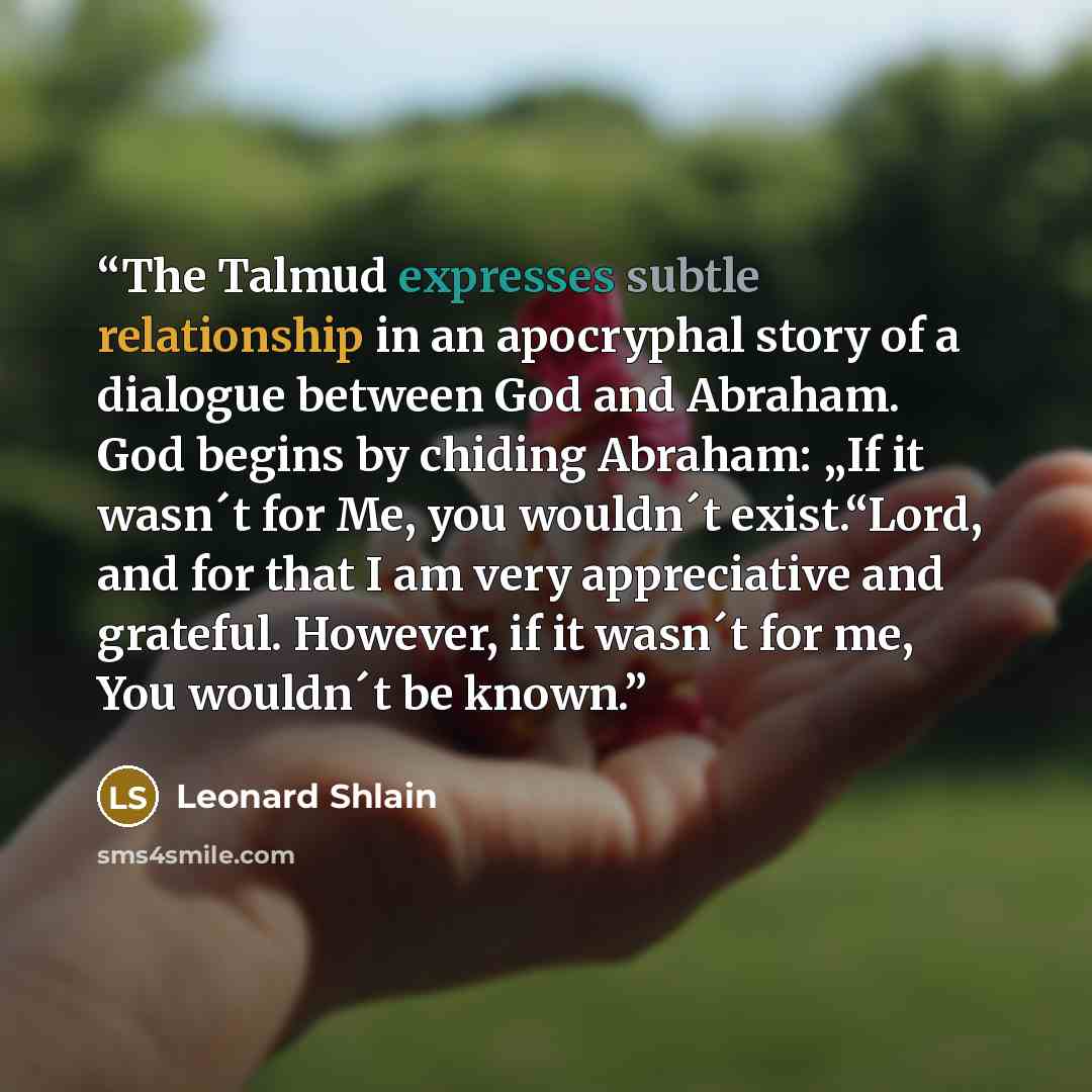 “The Talmud expresses subtle relationship in an apocryphal story of a dialogue between God and Abraham. God begins by chiding Abraham: „If it wasn´t for Me, you wouldn´t exist.“Lord, and for that I am very appreciative and grateful. However, if it wasn´t for me, You wouldn´t be known.” quote by Leonard Shlain