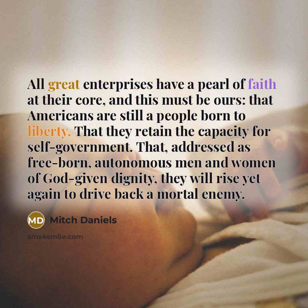 “All great enterprises have a pearl of faith at their core, and this must be ours: that Americans are still a people born to liberty. That they retain the capacity for self-government. That, addressed as free-born, autonomous men and women of God-given dignity, they will rise yet again to drive…” quote by Mitch Daniels
