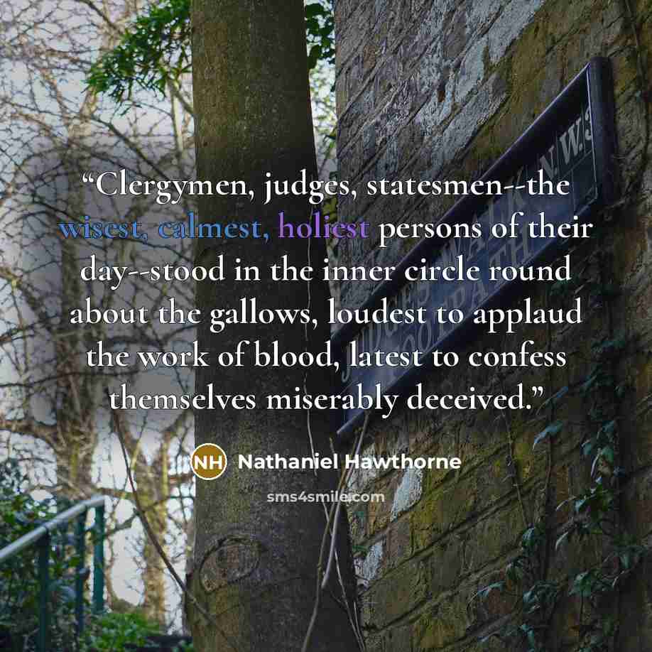 “Clergymen, judges, statesmen--the wisest, calmest, holiest persons of their day--stood in the inner circle round about the gallows, loudest to applaud the work of blood, latest to confess themselves miserably deceived.” quote by Nathaniel Hawthorne