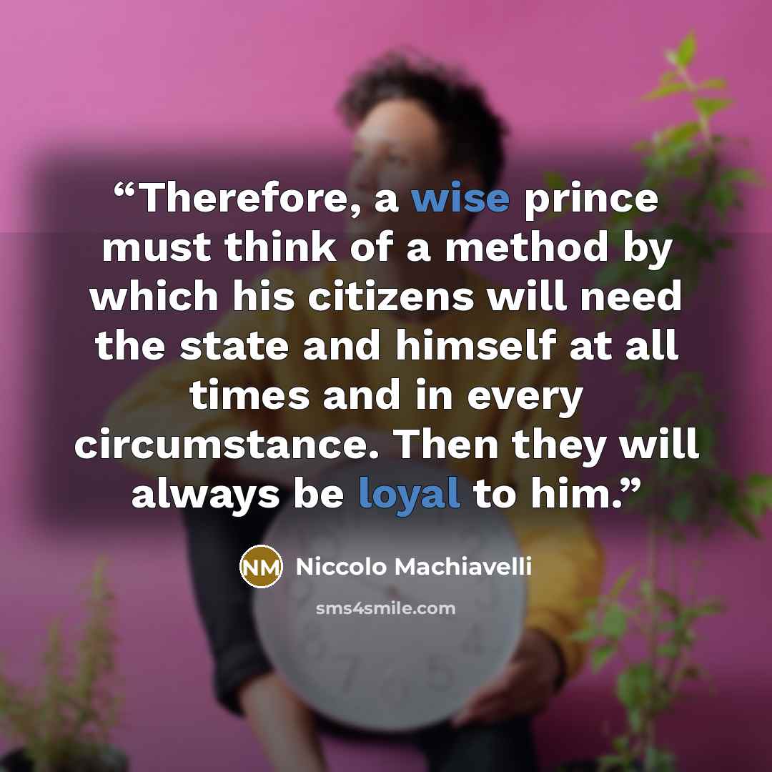 “Therefore, a wise prince must think of a method by which his citizens will need the state and himself at all times and in every circumstance. Then they will always be loyal to him.” quote by Niccolò Machiavelli