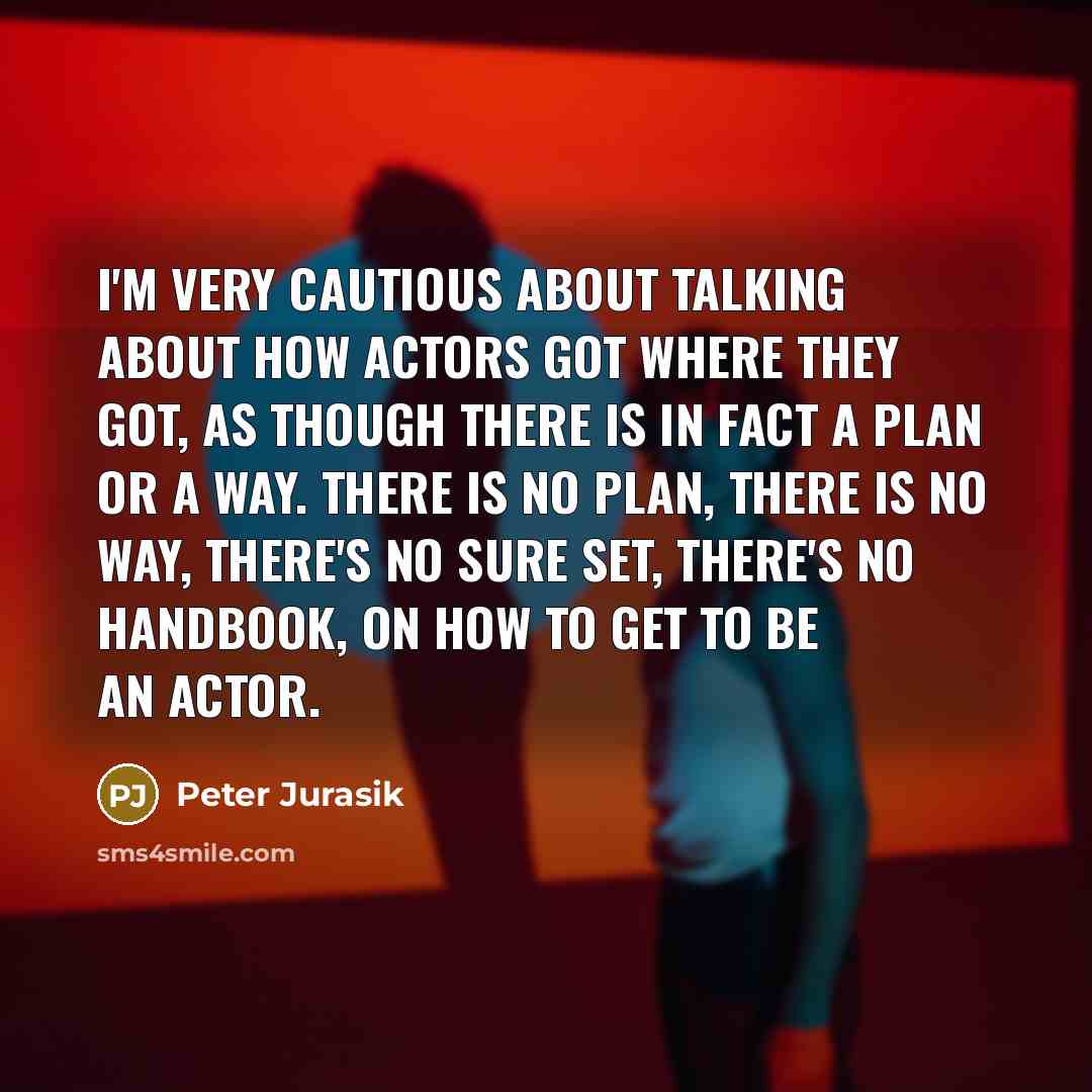 “I'm very cautious about talking about how actors got where they got, as though there is in fact a plan or a way. There is no plan, there is no way, there's no sure set, there's no handbook, on how to get to be an actor.” quote by Peter Jurasik
