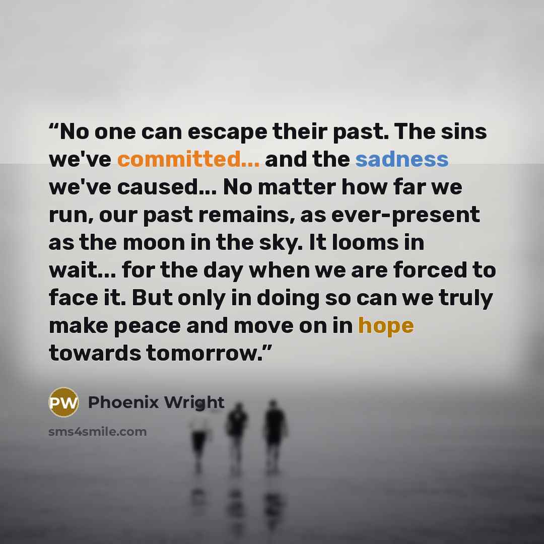 “No one can escape their past. The sins we've committed... and the sadness we've caused... No matter how far we run, our past remains, as ever-present as the moon in the sky. It looms in wait... for the day when we are forced to face it. But only in doing so can we truly make peace and move on in…” quote by Phoenix Wright