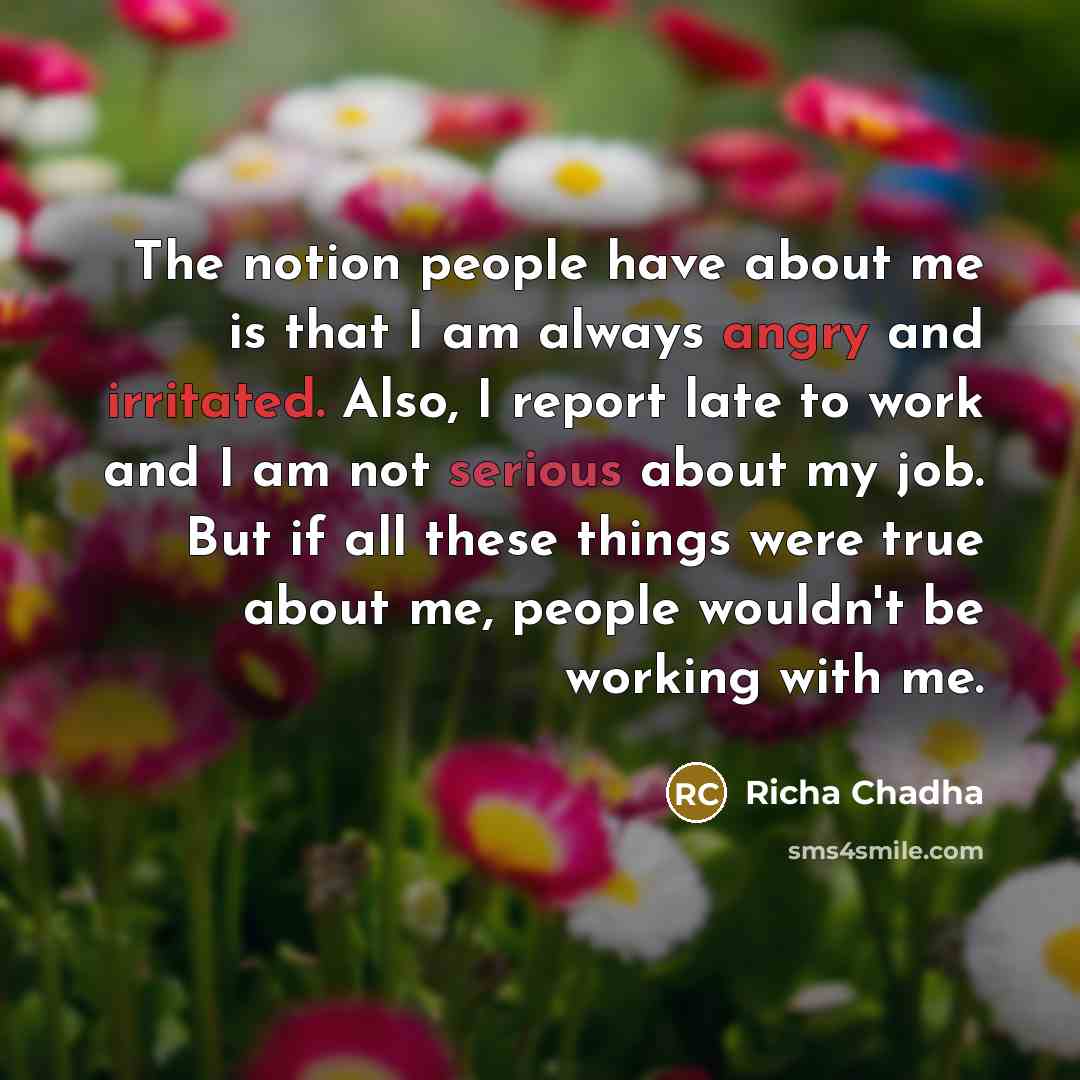 “The notion people have about me is that I am always angry and irritated. Also, I report late to work and I am not serious about my job. But if all these things were true about me, people wouldn't be working with me.” quote by Richa Chadha