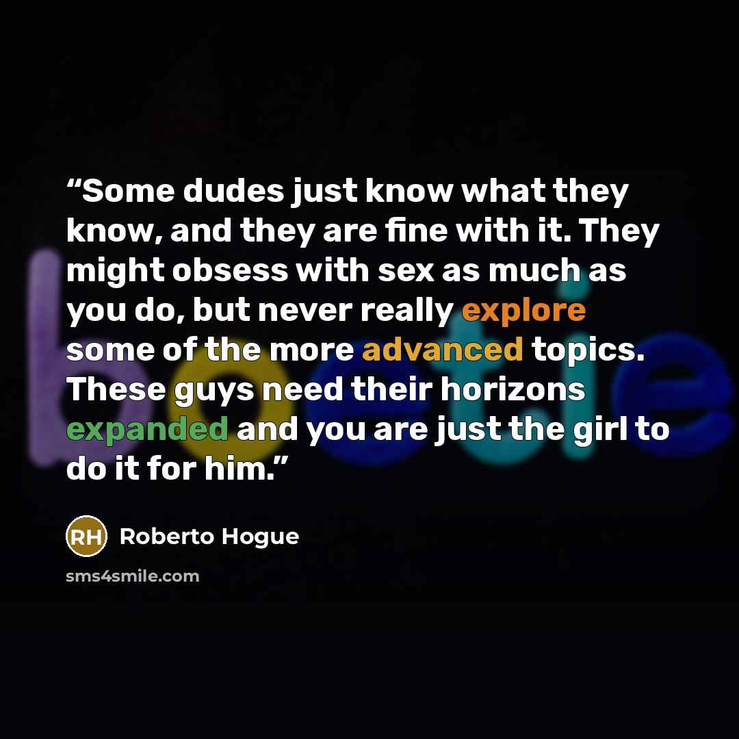 “Some dudes just know what they know, and they are fine with it. They might obsess with sex as much as you do, but never really explore some of the more advanced topics. These guys need their horizons expanded and you are just the girl to do it for him.” quote by Roberto Hogue