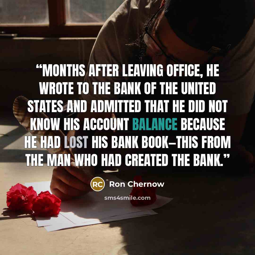 “Months after leaving office, he wrote to the Bank of the United States and admitted that he did not know his account balance because he had lost his bank book—this from the man who had created the bank.” quote by Ron Chernow
