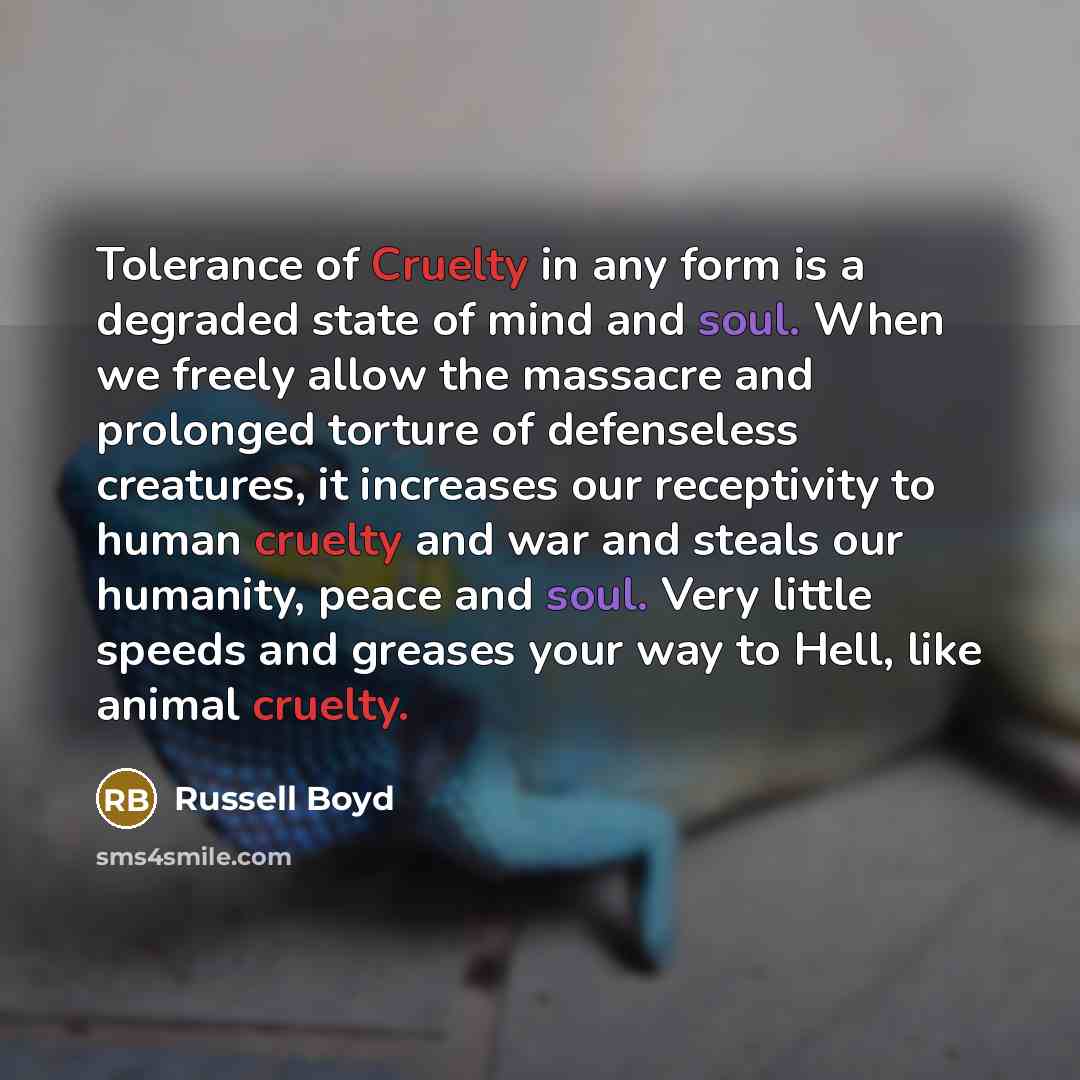 “Tolerance of Cruelty in any form is a degraded state of mind and soul. When we freely allow the massacre and prolonged torture of defenseless creatures, it increases our receptivity to human cruelty and war and steals our humanity, peace and soul. Very little speeds and greases your way to Hell…” quote by Russell Boyd