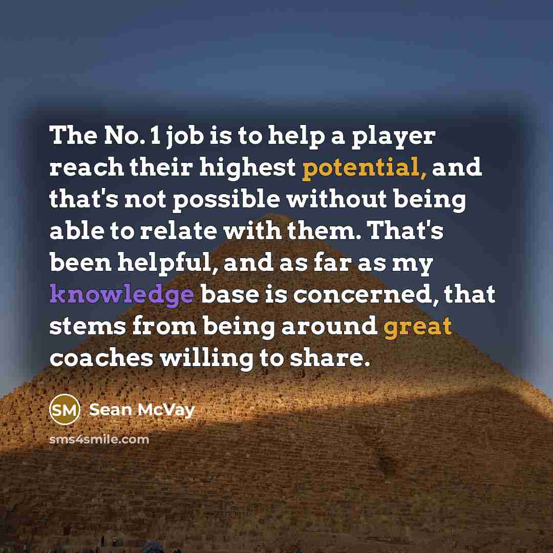 “The No. 1 job is to help a player reach their highest potential, and that's not possible without being able to relate with them. That's been helpful, and as far as my knowledge base is concerned, that stems from being around great coaches willing to share.” quote by Sean McVay
