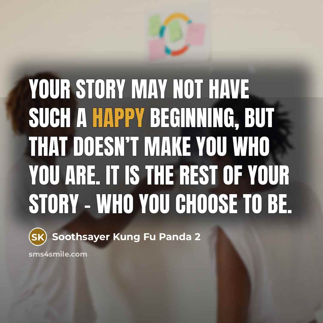 “Your story may not have such a happy beginning, but that doesn’t make you who you are. It is the rest of your story – who you choose to be.” quote by Soothsayer Kung Fu Panda 2