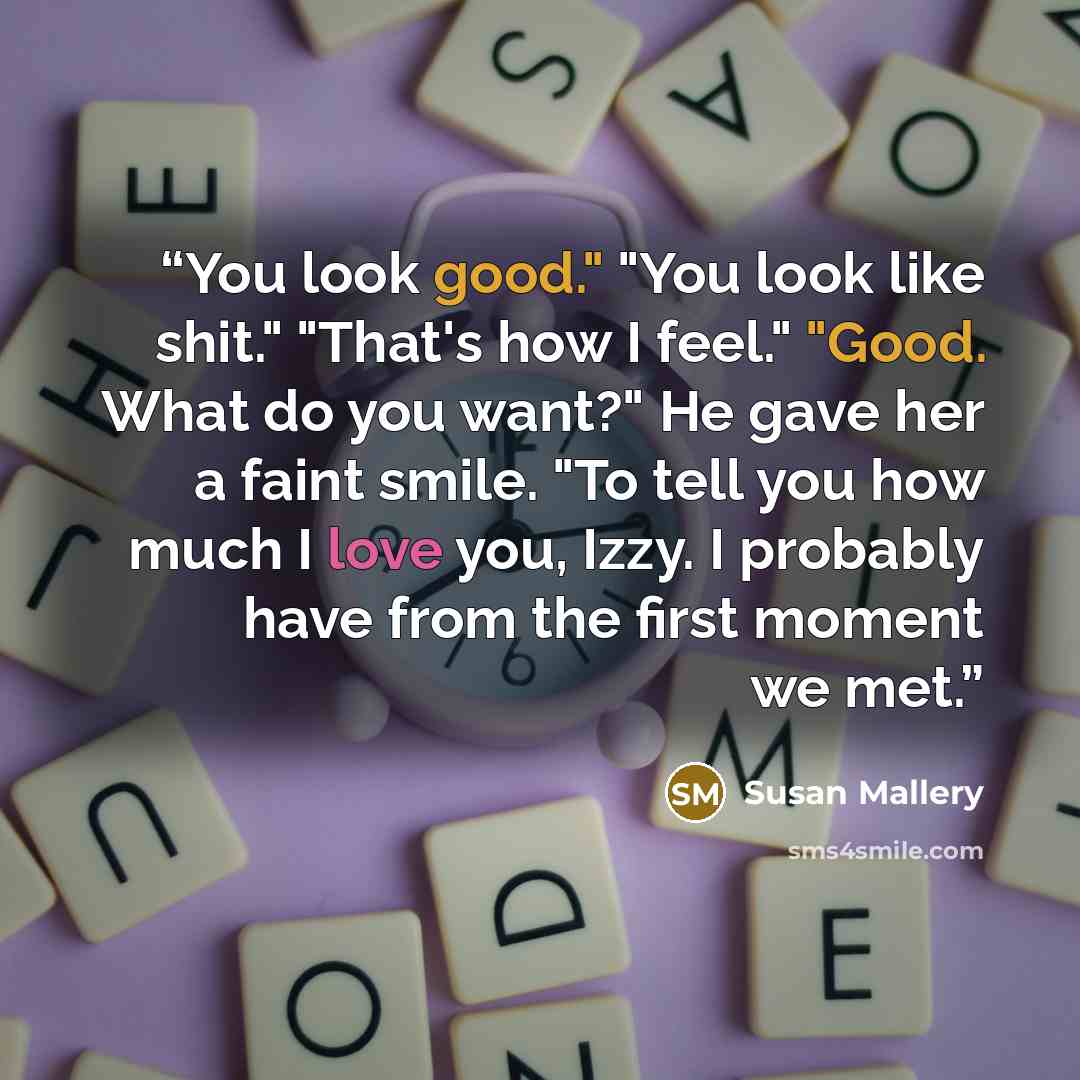 “You look good." "You look like shit." "That's how I feel." "Good. What do you want?" He gave her a faint smile. "To tell you how much I love you, Izzy. I probably have from the first moment we met.” quote by Susan Mallery